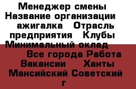 Менеджер смены › Название организации ­ Zажигалка › Отрасль предприятия ­ Клубы › Минимальный оклад ­ 30 000 - Все города Работа » Вакансии   . Ханты-Мансийский,Советский г.